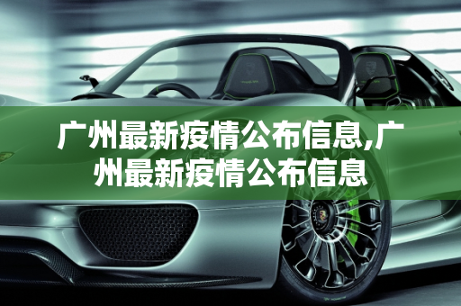 广州最新疫情公布信息,广州最新疫情公布信息