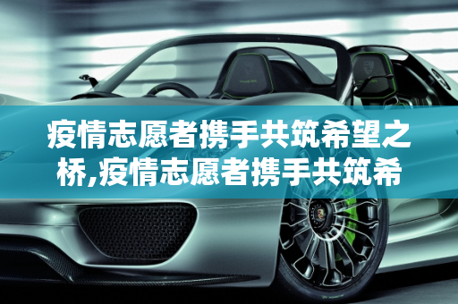 疫情志愿者携手共筑希望之桥,疫情志愿者携手共筑希望之桥