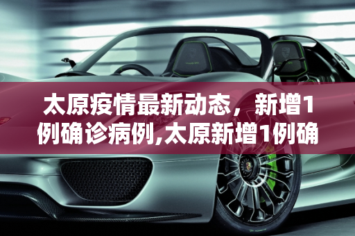 太原疫情最新动态，新增1例确诊病例,太原新增1例确诊