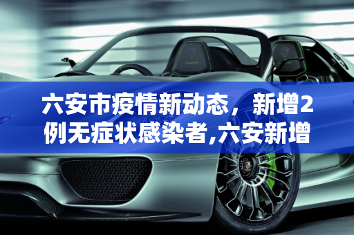 六安市疫情新动态，新增2例无症状感染者,六安新增2例无症状