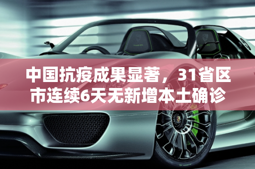 中国抗疫成果显著，31省区市连续6天无新增本土确诊病例,31省区市连续6天无新增本土确诊