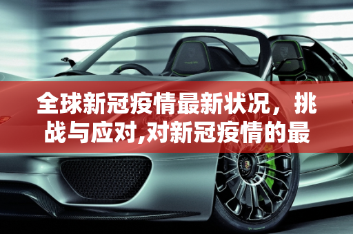 全球新冠疫情最新状况，挑战与应对,对新冠疫情的最新状况怎么写