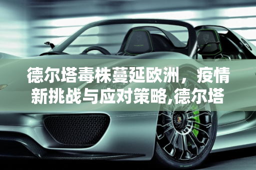 德尔塔毒株蔓延欧洲，疫情新挑战与应对策略,德尔塔毒株蔓延欧洲