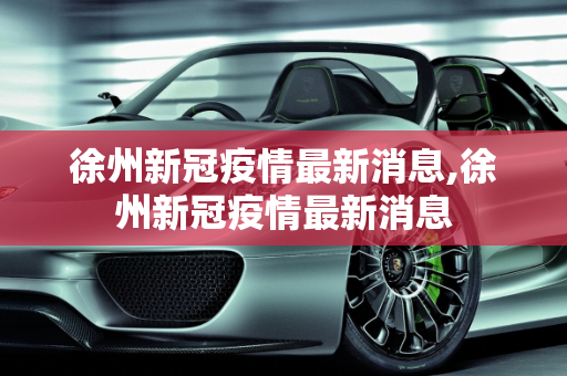 徐州新冠疫情最新消息,徐州新冠疫情最新消息
