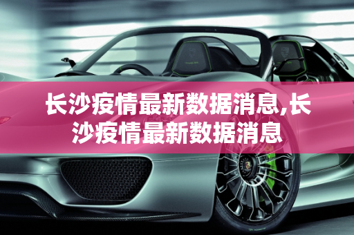 长沙疫情最新数据消息,长沙疫情最新数据消息
