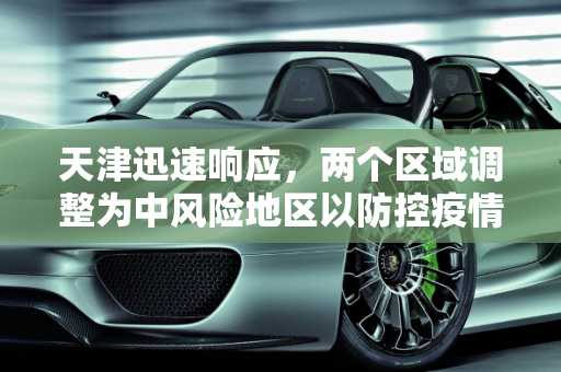 天津迅速响应，两个区域调整为中风险地区以防控疫情,天津两个区域调整为中风险地区