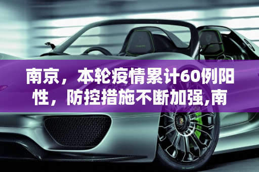 南京，本轮疫情累计60例阳性，防控措施不断加强,南京:本轮疫情累计60例阳性