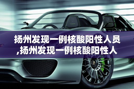 扬州发现一例核酸阳性人员,扬州发现一例核酸阳性人员