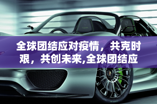 全球团结应对疫情，共克时艰，共创未来,全球团结应对疫情