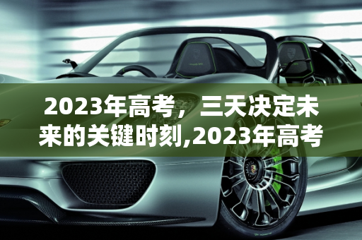 2023年高考，三天决定未来的关键时刻,2023年高考是哪三天