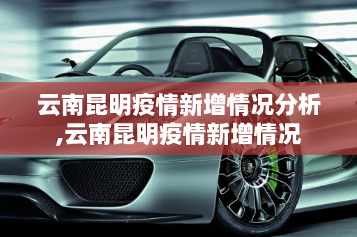 云南昆明疫情新增情况分析,云南昆明疫情新增情况