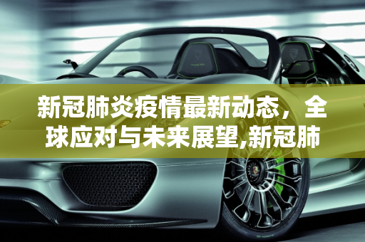 新冠肺炎疫情最新动态，全球应对与未来展望,新冠肺炎的最新动态