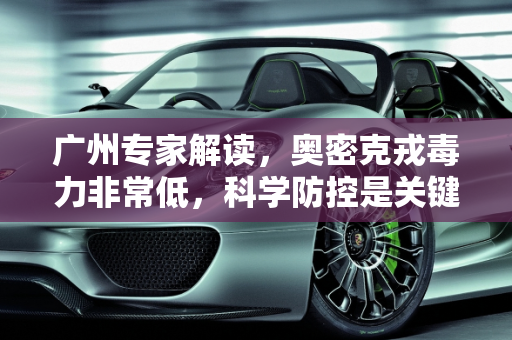 广州专家解读，奥密克戎毒力非常低，科学防控是关键,广州专家:奥密克戎毒力非常低