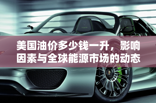 美国油价多少钱一升，影响因素与全球能源市场的动态,美国油价多少钱一升