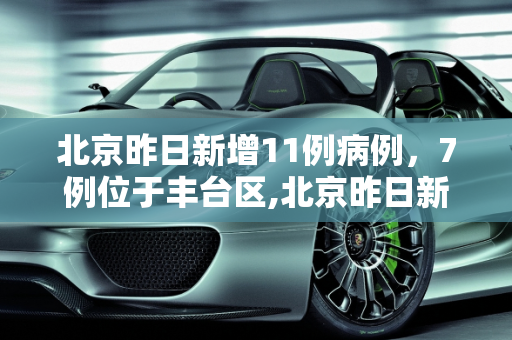 北京昨日新增11例病例，7例位于丰台区,北京昨日新增11病例7例在丰台