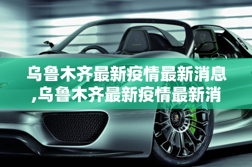 乌鲁木齐最新疫情最新消息,乌鲁木齐最新疫情最新消息