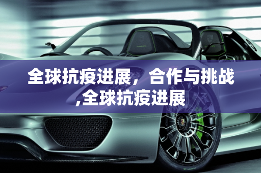 全球抗疫进展，合作与挑战,全球抗疫进展