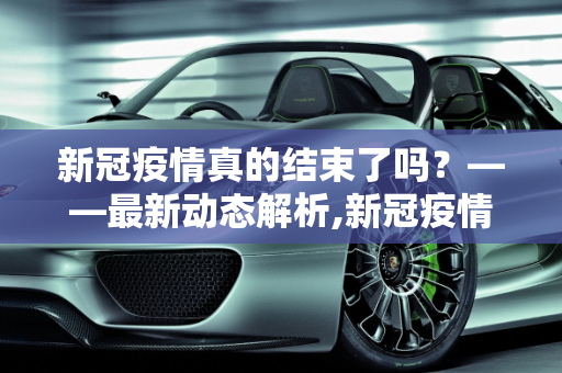 新冠疫情真的结束了吗？——最新动态解析,新冠疫情结束了吗？最新消息揭晓