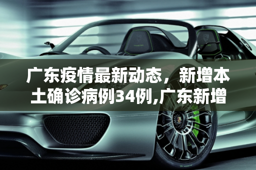 广东疫情最新动态，新增本土确诊病例34例,广东新增本土确诊病例34例