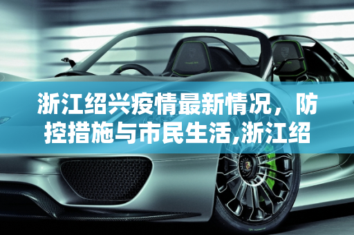 浙江绍兴疫情最新情况，防控措施与市民生活,浙江绍兴疫情最新情况