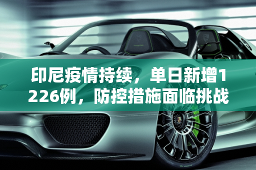 印尼疫情持续，单日新增1226例，防控措施面临挑战,印尼新增1226例