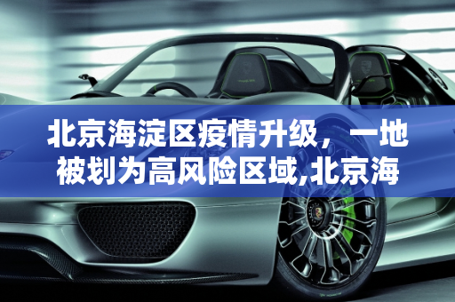 北京海淀区疫情升级，一地被划为高风险区域,北京海淀区一地升为高风险