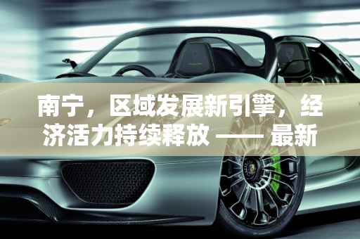 南宁，区域发展新引擎，经济活力持续释放 —— 最新分析报告,南宁最新分析报告