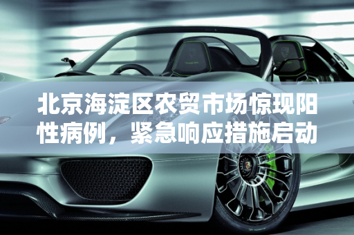 北京海淀区农贸市场惊现阳性病例，紧急响应措施启动,北京海淀一农贸市场中发现1例阳性