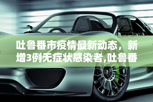 吐鲁番市疫情最新动态，新增3例无症状感染者,吐鲁番新增3例无症状感染者