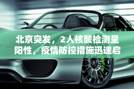 北京突发，2人核酸检测呈阳性，疫情防控措施迅速启动,北京2人核酸阳性