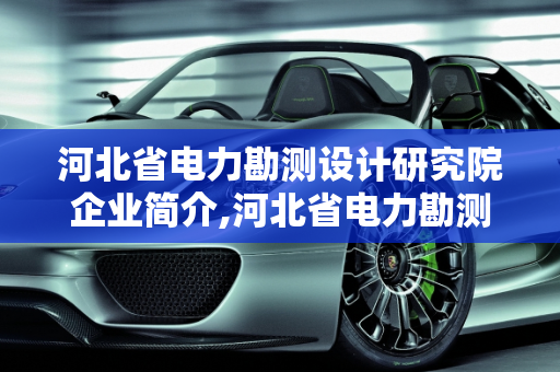河北省电力勘测设计研究院企业简介,河北省电力勘测设计研究院的企业简介