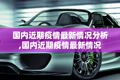 国内近期疫情最新情况分析,国内近期疫情最新情况