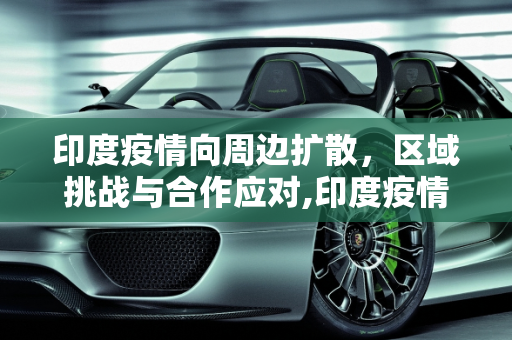 印度疫情向周边扩散，区域挑战与合作应对,印度疫情向周边扩散