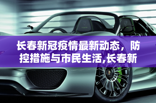 长春新冠疫情最新动态，防控措施与市民生活,长春新冠疫情最新消息
