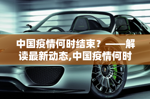 中国疫情何时结束？——解读最新动态,中国疫情何时结束？最新消息解读