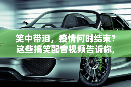 笑中带泪，疫情何时结束？这些搞笑配音视频告诉你,笑中带泪！疫情何时结束？看这些搞笑配音视频
