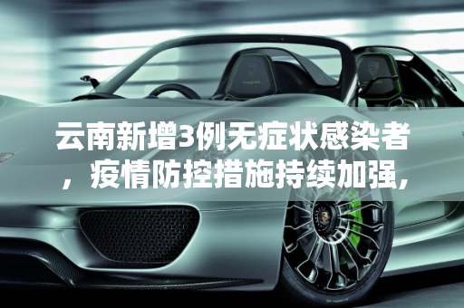 云南新增3例无症状感染者，疫情防控措施持续加强,云南新增3例无症状