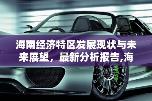 海南经济特区发展现状与未来展望，最新分析报告,海南最新分析报告