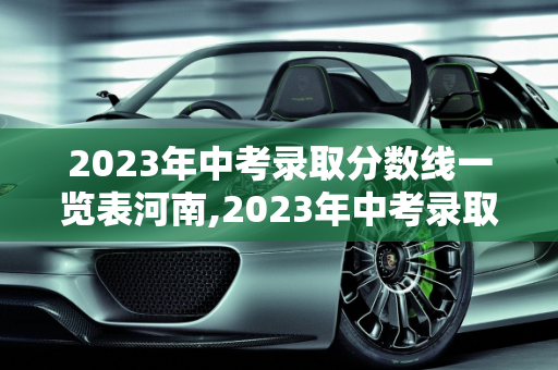 2023年中考录取分数线一览表河南,2023年中考录取分数线一览表河南