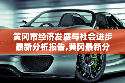 黄冈市经济发展与社会进步最新分析报告,黄冈最新分析报告