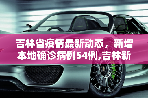吉林省疫情最新动态，新增本地确诊病例54例,吉林新增本地确诊病例54例