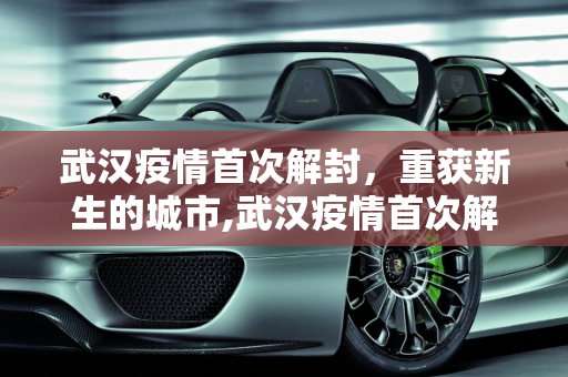 武汉疫情首次解封，重获新生的城市,武汉疫情首次解封
