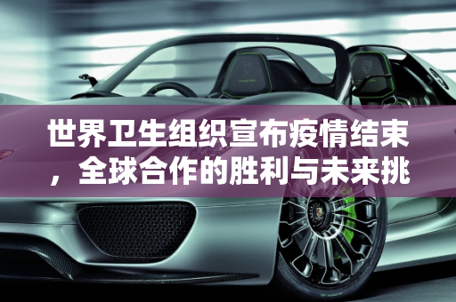 世界卫生组织宣布疫情结束，全球合作的胜利与未来挑战,世卫组织宣布疫情结束