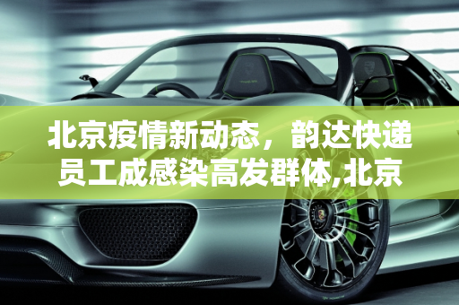 北京疫情新动态，韵达快递员工成感染高发群体,北京40例感染者多人为韵达快递员工