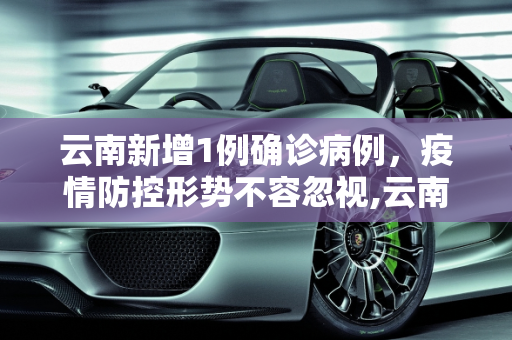 云南新增1例确诊病例，疫情防控形势不容忽视,云南新增1例确诊病例