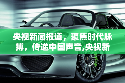 央视新闻报道，聚焦时代脉搏，传递中国声音,央视新闻报道