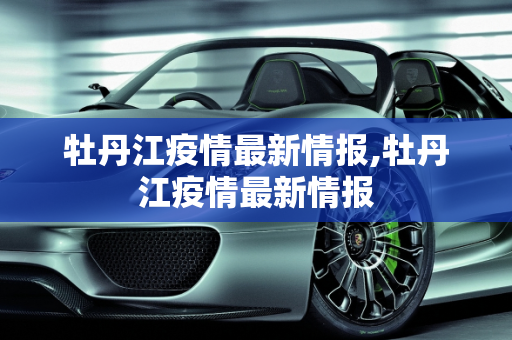 牡丹江疫情最新情报,牡丹江疫情最新情报