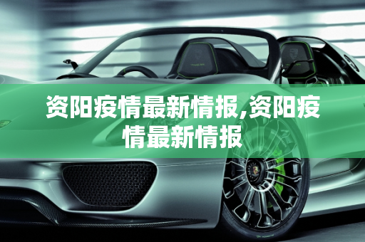 资阳疫情最新情报,资阳疫情最新情报