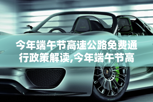 今年端午节高速公路免费通行政策解读,今年端午节高速公路免费吗
