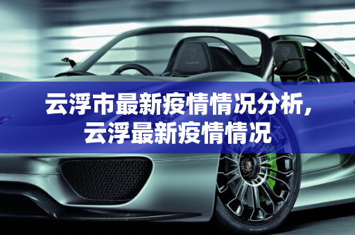 云浮市最新疫情情况分析,云浮最新疫情情况